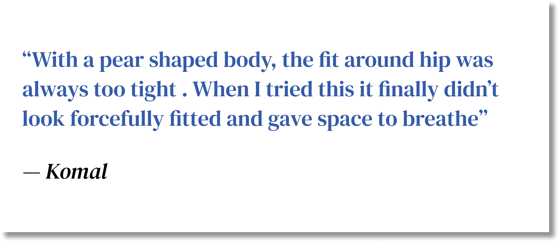 With a pear shaped body, the fit around hip was always too tight . When I tried this it finally didn’t look forcefully fitted and gave space to breathe